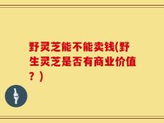 野灵芝能不能卖钱(野生灵芝是否有商业价值？)