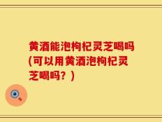 黄酒能泡枸杞灵芝喝吗(可以用黄酒泡枸杞灵芝喝吗？)