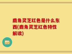 鹿角灵芝红色是什么东西(鹿角灵芝红色特性解读)