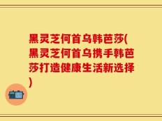 黑灵芝何首乌韩芭莎(黑灵芝何首乌携手韩芭莎打造健康生活新选择)