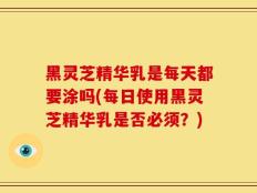 黑灵芝精华乳是每天都要涂吗(每日使用黑灵芝精华乳是否必须？)