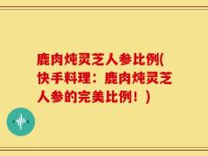 鹿肉炖灵芝人参比例(快手料理：鹿肉炖灵芝人参的完美比例！)