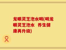 龙眼灵芝泡水喝(喝龙眼灵芝泡水  养生健康再升级)