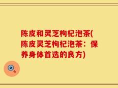 陈皮和灵芝枸杞泡茶(陈皮灵芝枸杞泡茶：保养身体首选的良方)
