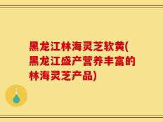 黑龙江林海灵芝软黄(黑龙江盛产营养丰富的林海灵芝产品)