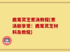 鹿茸灵芝煮汤教程(煮汤新享受：鹿茸灵芝材料及教程)