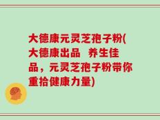 大德康元灵芝孢子粉(大德康出品  养生佳品，元灵芝孢子粉带你重拾健康力量)