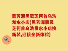 黑芳源黑灵芝何首乌洗发水小店(黑芳源黑灵芝何首乌洗发水小店换新装,迎接全新体验)