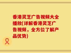 香港灵芝广告视频大全播放(详解香港灵芝广告视频，全方位了解产品优势)