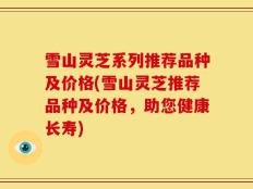 雪山灵芝系列推荐品种及价格(雪山灵芝推荐品种及价格，助您健康长寿)
