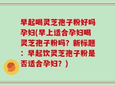 早起喝灵芝孢子粉好吗孕妇(早上适合孕妇喝灵芝孢子粉吗？新标题：早起饮灵芝孢子粉是否适合孕妇？)