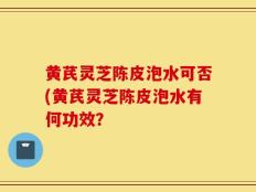 黄芪灵芝陈皮泡水可否(黄芪灵芝陈皮泡水有何功效？