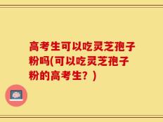 高考生可以吃灵芝孢子粉吗(可以吃灵芝孢子粉的高考生？)