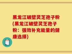 黑龙江破壁灵芝孢子粉(黑龙江破壁灵芝孢子粉：强效补充能量的健康选择)