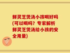 鲜灵芝煲汤小孩喝好吗(可以喝吗？专家解析鲜灵芝煲汤给小孩的安全用量)
