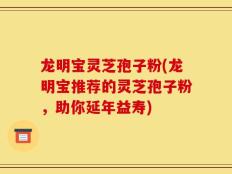 龙明宝灵芝孢子粉(龙明宝推荐的灵芝孢子粉，助你延年益寿)