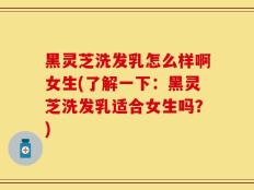 黑灵芝洗发乳怎么样啊女生(了解一下：黑灵芝洗发乳适合女生吗？)