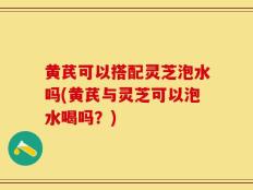 黄芪可以搭配灵芝泡水吗(黄芪与灵芝可以泡水喝吗？)