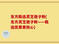 东方甄选灵芝孢子粉(东方灵芝孢子粉——甄选优质更放心)