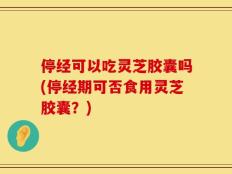 停经可以吃灵芝胶囊吗(停经期可否食用灵芝胶囊？)