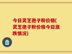 今日灵芝孢子粉价格(灵芝孢子粉价格今日涨跌情况)