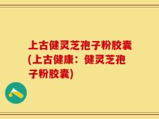 上古健灵芝孢子粉胶囊(上古健康：健灵芝孢子粉胶囊)