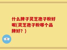 什么牌子灵芝孢子粉好呢(灵芝孢子粉哪个品牌好？)