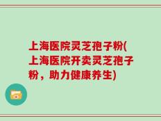 上海医院灵芝孢子粉(上海医院开卖灵芝孢子粉，助力健康养生)