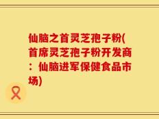 仙脑之首灵芝孢子粉(首席灵芝孢子粉开发商：仙脑进军保健食品市场)