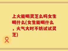 上火能喝灵芝么吗女生喝什么(女生能喝什么，火气大时不妨试试灵芝)