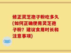 修正灵芝孢子粉吃多久(如何正确使用灵芝孢子粉？建议食用时长和注意事项)