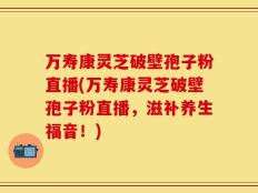 万寿康灵芝破壁孢子粉直播(万寿康灵芝破壁孢子粉直播，滋补养生福音！)