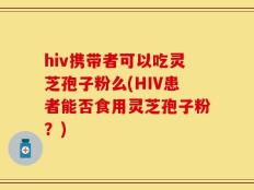 hiv携带者可以吃灵芝孢子粉么(HIV患者能否食用灵芝孢子粉？)