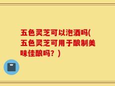 五色灵芝可以泡酒吗(五色灵芝可用于酿制美味佳酿吗？)