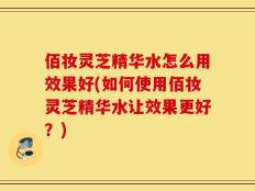 佰妆灵芝精华水怎么用效果好(如何使用佰妆灵芝精华水让效果更好？)