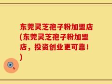 东莞灵芝孢子粉加盟店(东莞灵芝孢子粉加盟店，投资创业更可靠！)