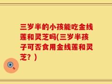 三岁半的小孩能吃金线莲和灵芝吗(三岁半孩子可否食用金线莲和灵芝？)