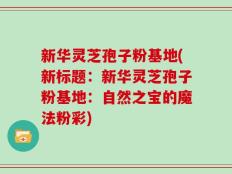 新华灵芝孢子粉基地(新标题：新华灵芝孢子粉基地：自然之宝的魔法粉彩)