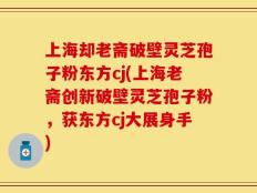 上海却老斋破壁灵芝孢子粉东方cj(上海老斋创新破壁灵芝孢子粉，获东方cj大展身手)