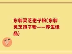 东郭灵芝孢子粉(东郭灵芝孢子粉——养生佳品)