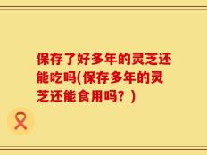 保存了好多年的灵芝还能吃吗(保存多年的灵芝还能食用吗？)