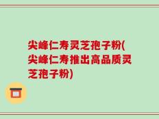 尖峰仁寿灵芝孢子粉(尖峰仁寿推出高品质灵芝孢子粉)