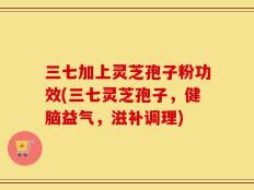 三七加上灵芝孢子粉功效(三七灵芝孢子，健脑益气，滋补调理)
