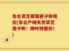 东北灵芝原版孢子粉现价(东北产纯天然灵芝孢子粉：限时特惠价！)