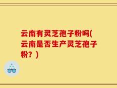 云南有灵芝孢子粉吗(云南是否生产灵芝孢子粉？)