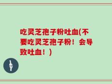 吃灵芝孢子粉吐血(不要吃灵芝孢子粉！会导致吐血！)