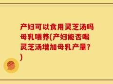 产妇可以食用灵芝汤吗母乳喂养(产妇能否喝灵芝汤增加母乳产量？)