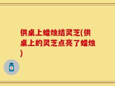 供桌上蜡烛结灵芝(供桌上的灵芝点亮了蜡烛)