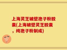 上海灵芝破壁孢子粉胶囊(上海破壁灵芝胶囊，纯孢子粉制成)