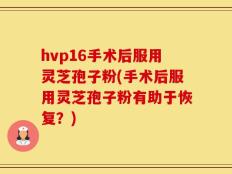 hvp16手术后服用灵芝孢子粉(手术后服用灵芝孢子粉有助于恢复？)